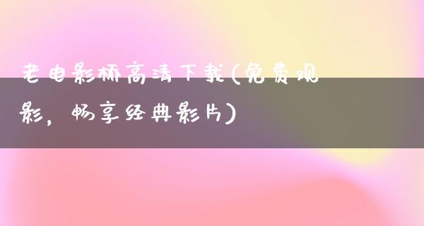 老电影桥高清下载(免费观影，畅享经典影片)