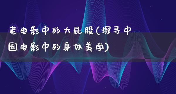 老电影中的大屁股(探寻中国电影中的身体美学)