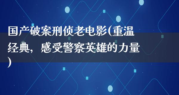 国产破案刑侦老电影(重温经典，感受警察英雄的力量)