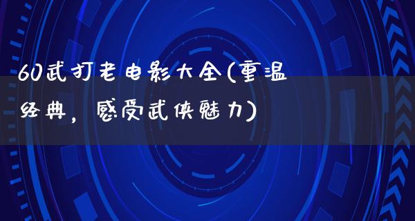 60武打老电影大全(重温经典，感受武侠魅力)