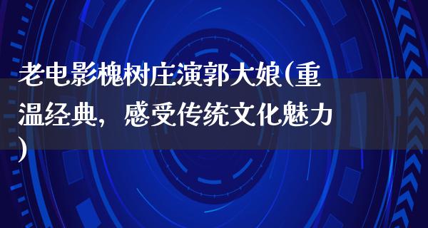 老电影槐树庄演郭大娘(重温经典，感受传统文化魅力)