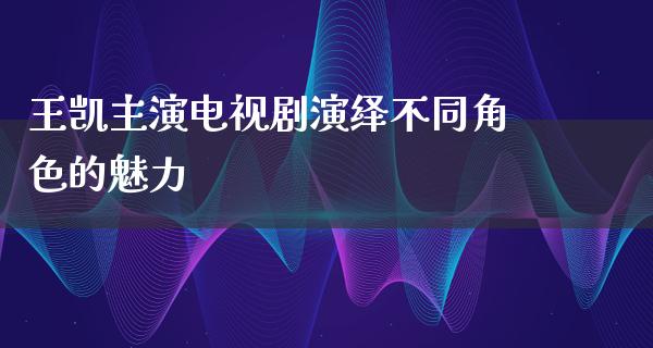 王凯主演电视剧演绎不同角色的魅力