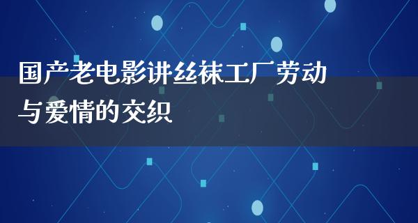 国产老电影讲丝袜工厂劳动与爱情的交织