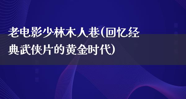 老电影少林木人巷(回忆经典武侠片的黄金时代)