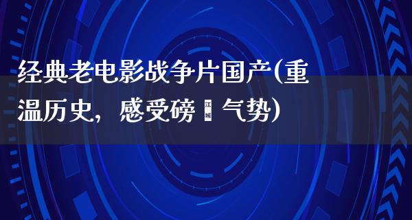 经典老电影战争片国产(重温历史，感受磅礴气势)