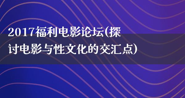 2017福利电影论坛(探讨电影与性文化的交汇点)