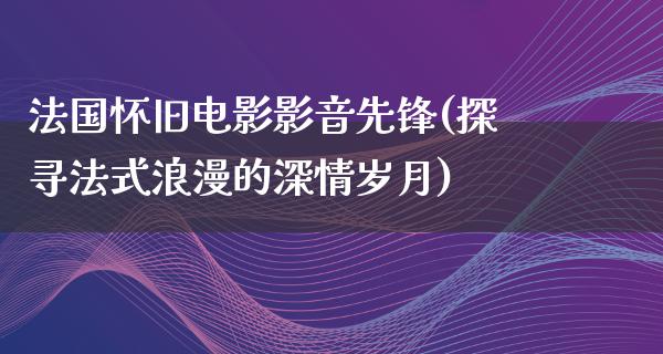 法国怀旧电影影音先锋(探寻法式浪漫的深情岁月)