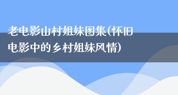 老电影山村姐妹图集(怀旧电影中的乡村姐妹风情)