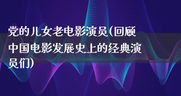 党的儿女老电影演员(回顾中国电影发展史上的经典演员们)