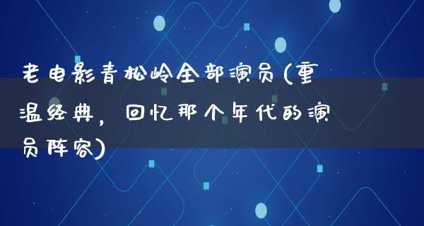 老电影青松岭全部演员(重温经典，回忆那个年代的演员阵容)