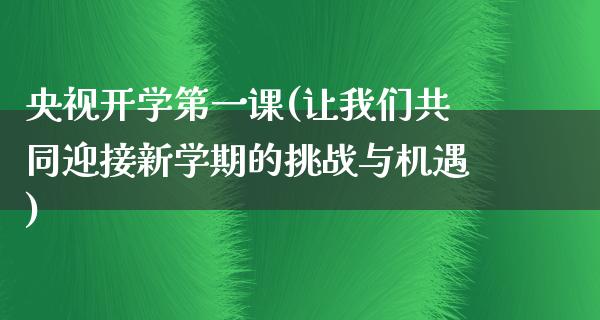 央视开学第一课(让我们共同迎接新学期的挑战与机遇)