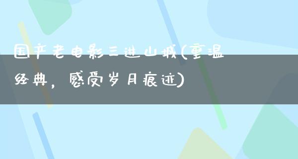 国产老电影三进山城(重温经典，感受岁月痕迹)