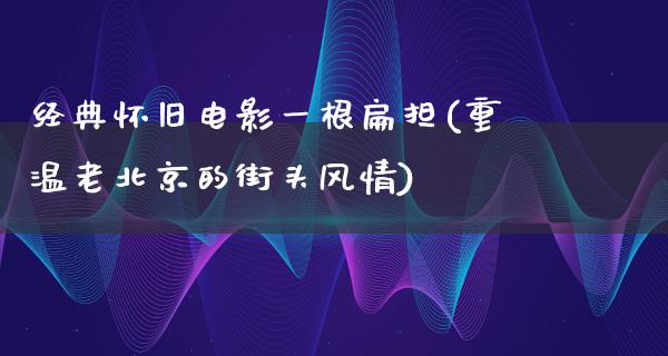 经典怀旧电影一根扁担(重温老北京的街头风情)