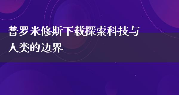 普罗米修斯下载探索科技与人类的边界