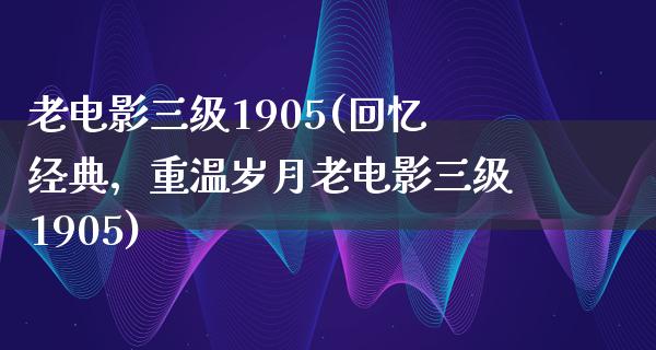 老电影三级1905(回忆经典，重温岁月老电影三级1905)