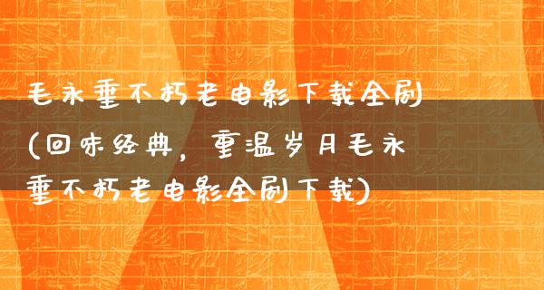 毛永垂不朽老电影下载全剧(回味经典，重温岁月毛永垂不朽老电影全剧下载)