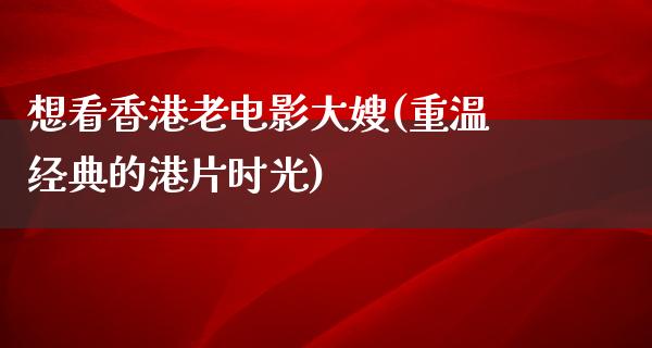 想看香港老电影大嫂(重温经典的港片时光)