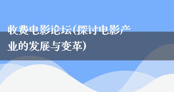 收费电影论坛(探讨电影产业的发展与变革)