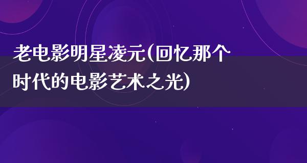 老电影明星凌元(回忆那个时代的电影艺术之光)