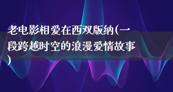 老电影相爱在西双版纳(一段跨越时空的浪漫爱情故事)