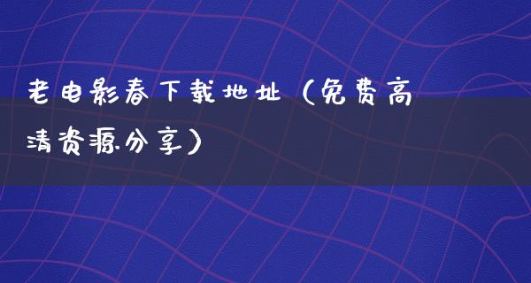 老电影春下载地址（免费高清资源分享）