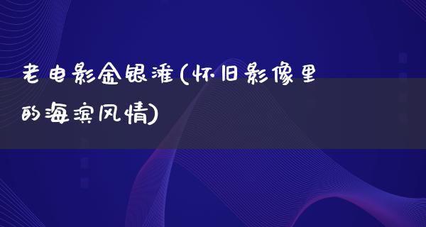 老电影金银滩(怀旧影像里的海滨风情)