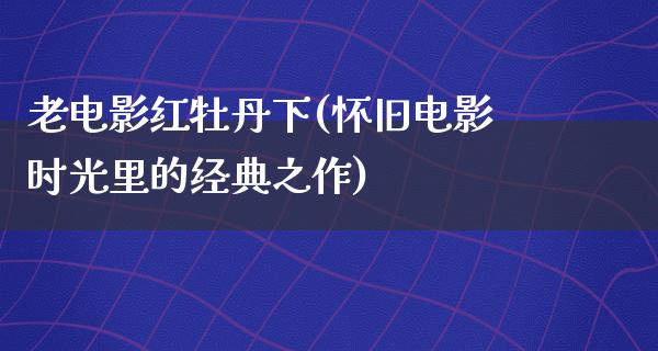 老电影红牡丹下(怀旧电影时光里的经典之作)