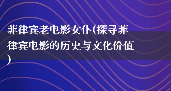 菲律宾老电影女仆(探寻菲律宾电影的历史与文化价值)