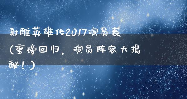 射雕英雄传2017演员表(重磅回归，演员阵容大揭秘！)