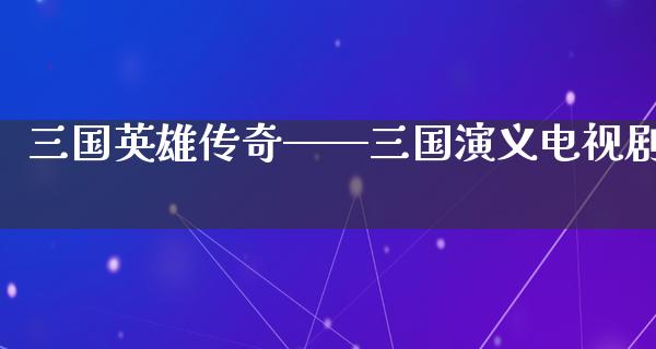 三国英雄传奇——三国演义电视剧