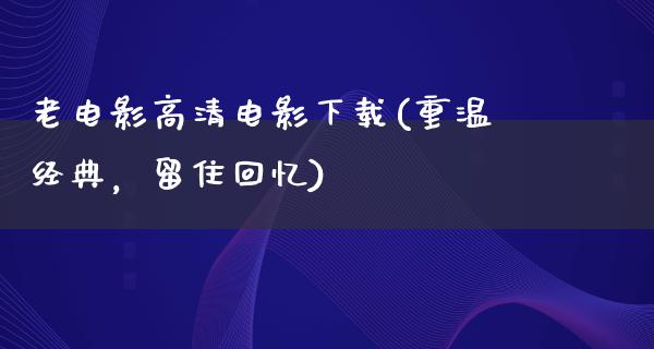 老电影高清电影下载(重温经典，留住回忆)