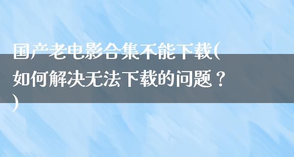 国产老电影合集不能下载(如何解决无法下载的问题？)