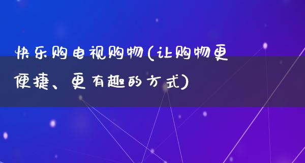 快乐购电视购物(让购物更便捷、更有趣的方式)