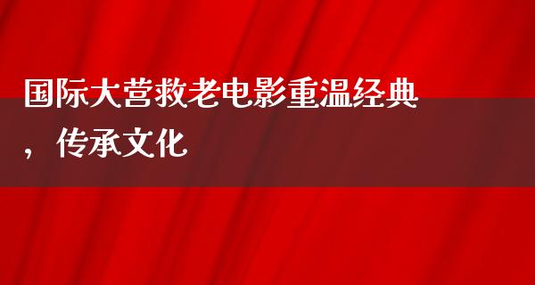 国际大营救老电影重温经典，传承文化