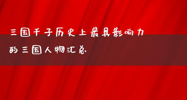 三国千子历史上最具影响力的三国人物汇总