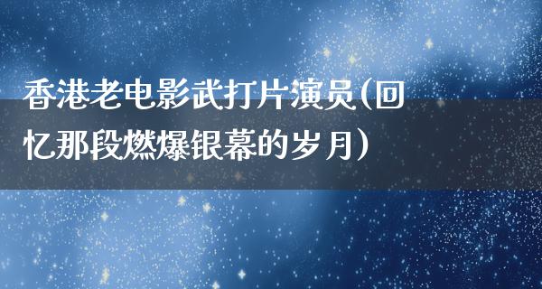 香港老电影武打片演员(回忆那段燃爆银幕的岁月)