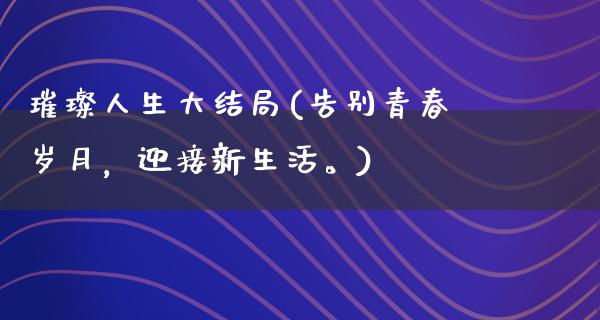 璀璨人生大结局(告别青春岁月，迎接新生活。)