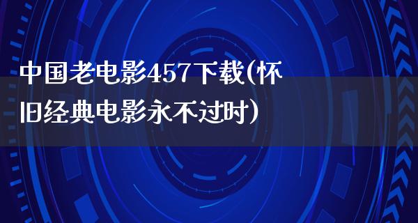 中国老电影457下载(怀旧经典电影永不过时)