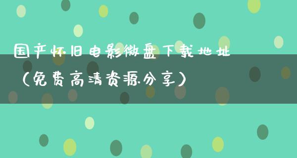 国产怀旧电影微盘下载地址（免费高清资源分享）