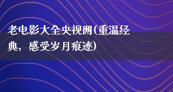 老电影大全央视网(重温经典，感受岁月痕迹)