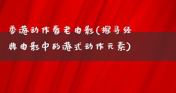 香港动作看老电影(探寻经典电影中的港式动作元素)