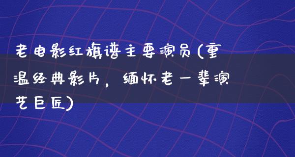 老电影红旗谱主要演员(重温经典影片，缅怀老一辈演艺巨匠)