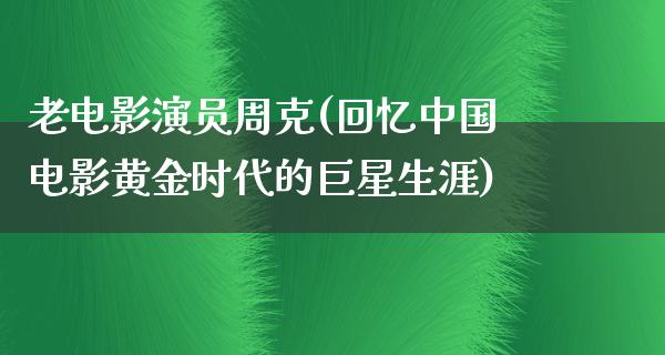 老电影演员周克(回忆中国电影黄金时代的巨星生涯)