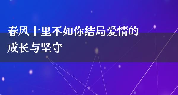 春风十里不如你结局爱情的成长与坚守