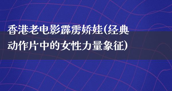 香港老电影霹雳娇娃(经典动作片中的女性力量象征)