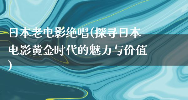 日本老电影绝唱(探寻日本电影黄金时代的魅力与价值)