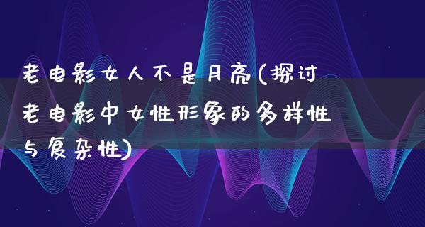 老电影女人不是月亮(探讨老电影中女性形象的多样性与复杂性)