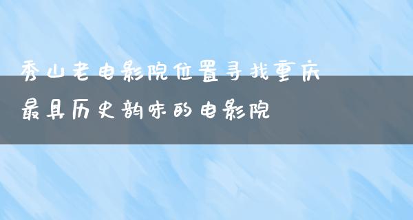 秀山老电影院位置寻找重庆最具历史韵味的电影院