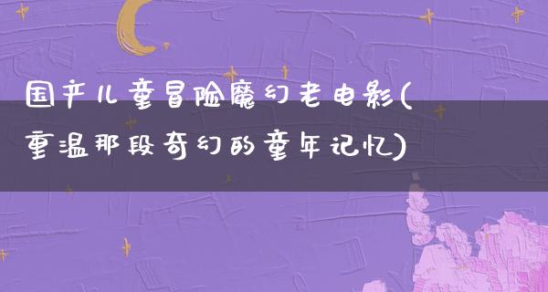 国产儿童冒险魔幻老电影(重温那段奇幻的童年记忆)