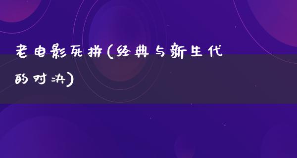 老电影死拼(经典与新生代的对决)